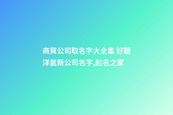 商貿公司取名字大全集 好聽洋氣新公司名字,起名之家-第1張-公司起名-玄機派
